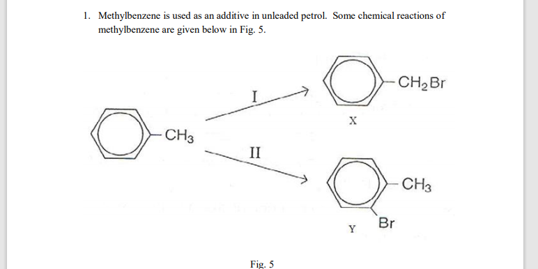 1. Methylbenzene is used as an additive in unleaded petrol. Some chemical reactions of
methylbenzene are given below in Fig. 5.
CH2BR
X
CH3
II
CH3
Br
Y
Fig. 5

