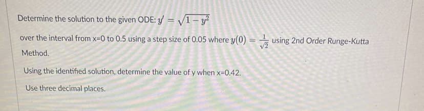 Determine the solution to the given ODE: y = √1 - y²
over the interval from x=0 to 0.5 using a step size of 0.05 where y(0) = using 2nd Order Runge-Kutta
Method.
Using the identified solution, determine the value of y when x=0.42.
Use three decimal places.