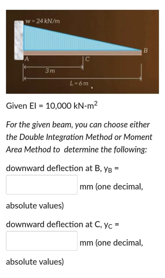 w = 24 kN/m
B
A
3m
L-6m
Given El = 10,000 kN-m²
For the given beam, you can choose either
the Double Integration Method or Moment
Area Method to determine the following:
downward deflection at B, YB =
mm (one decimal,
absolute values)
downward deflection at C, yc =
mm (one decimal,
absolute values)
C