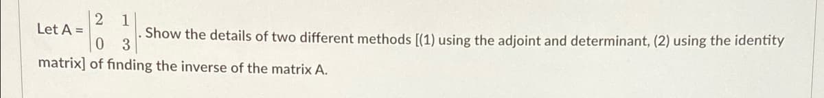 2 1
Let A =
Show the details of two different methods [(1) using the adjoint and determinant, (2) using the identity
0 3
matrix] of finding the inverse of the matrix A.