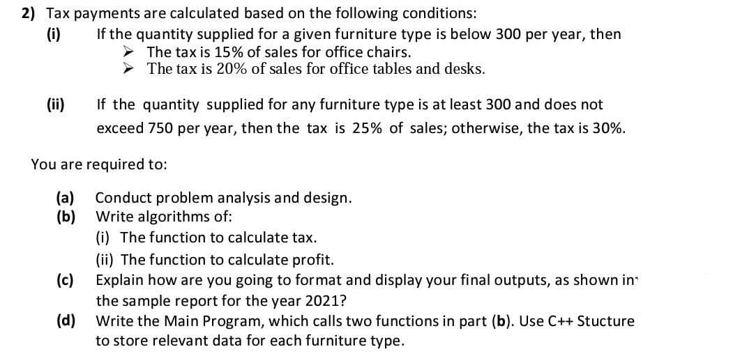 2) Tax payments are calculated based on the following conditions:
(i)
If the quantity supplied for a given furniture type is below 300 per year, then
The tax is 15% of sales for office chairs.
The tax is 20% of sales for office tables and desks.
(ii)
If the quantity supplied for any furniture type is at least 300 and does not
exceed 750 per year, then the tax is 25% of sales; otherwise, the tax is 30%.
You are required to:
(a)
Conduct problem analysis and design.
(b)
Write algorithms of:
(i) The function to calculate tax.
(ii) The function to calculate profit.
(c)
Explain how are you going to format and display your final outputs, as shown in
the sample report for the year 2021?
(d)
Write the Main Program, which calls two functions in part (b). Use C++ Stucture
to store relevant data for each furniture type.
