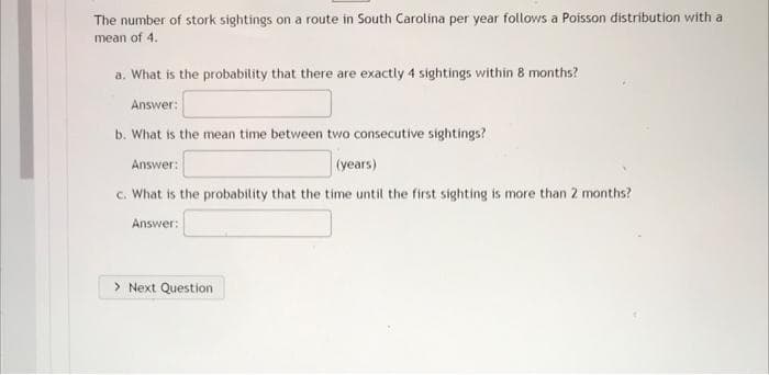 The number of stork sightings on a route in South Carolina per year follows a Poisson distribution with a
mean of 4.
a. What is the probability that there are exactly 4 sightings within 8 months?
Answer:
b. What is the mean time between two consecutive sightings?
Answer:
(years)
c. What is the probability that the time until the first sighting is more than 2 months?
Answer:
> Next Question

