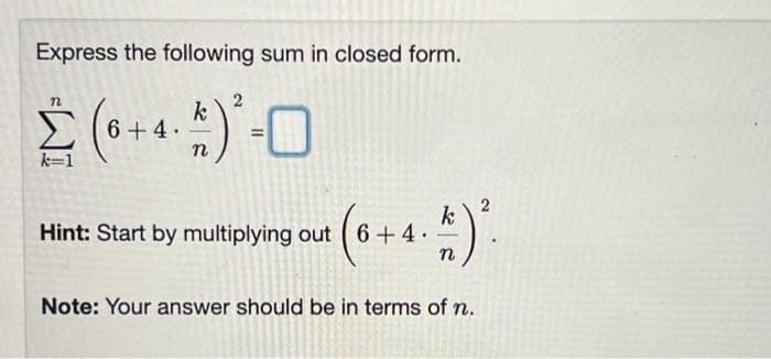 Express the following sum in closed form.
k
S6+4.
%3D
n
k=1
Hint: Start by multiplying out
6 +4.
Note: Your answer should be in terms of n.
