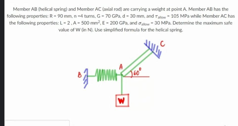 Member AB (helical spring) and Member AC (axial rod) are carrying a weight at point A. Member AB has the
following properties: R = 90 mm, n =4 turns, G = 70 GPa, d = 30 mm, and Tallow = 105 MPa while Member AC has
the following properties: L= 2, A= 500 mm2, E 200 GPa, and oallow = 30 MPa. Determine the maximum safe
value of W (in N). Use simplified formula for the helical spring.
