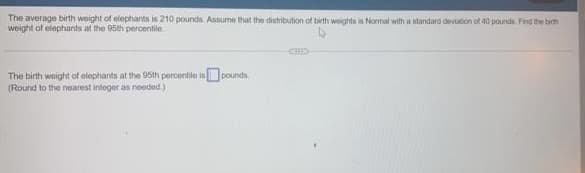 The average birth weight of elephants is 210 pounds. Assume that the distribution of birth weights is Normal with a standard devuton ot 40 pounde Find the birth
weight of elephants at the 95th percentile
The birth waight of olephiants at the 95th percentle isOpounds.
(Round to the nearest integer as needod.)
