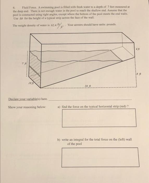 Fluid Force. A swimming pool is filled with fresh water to a depth of 7 feet measured at
the deep end. There is not enough water in the pool to reach the shallow end. Assume that the
pool is constucted using right angles, except where the bottom of the pool meets the end walls.
Use Ah for the height of a typical strip across the face of the wall.
6.
The weight density of water is 62.4 lb/
Your anwers should have units: pounds.
4 ft
18 ft
24 ft
Declare your variable(s) here.
Show your reasoning below:
a) find the force on the typical horizontal strip (red) ?
b) write an integral for the total force on the (left) wall
of the pool
