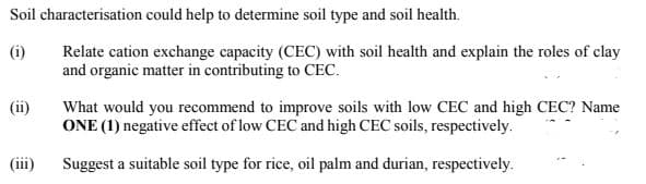 Soil characterisation could help to determine soil type and soil health.
Relate cation exchange capacity (CEC) with soil health and explain the roles of clay
and organic matter in contributing to CEC.
(i)
What would you recommend to improve soils with low CEC and high CEC? Name
ONE (1) negative effect of low CEC and high CEC soils, respectively.
(ii)
(ii)
Suggest a suitable soil type for rice, oil palm and durian, respectively.
