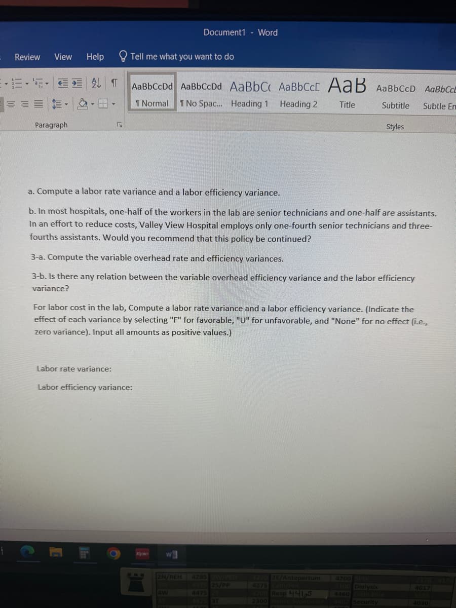 4
Review
View
Paragraph
Help
ATT
Tell me what you want to do
AaBbCcDd AaBbCcDd AaBbC AaBbCct AaB AaBbCcD AaBbCE
1 Normal 1 No Spac... Heading 1
Heading 2
Title
Subtitle Subtle En
Labor rate variance:
a. Compute a labor rate variance and a labor efficiency variance.
b. In most hospitals, one-half of the workers in the lab are senior technicians and one-half are assistants.
In an effort to reduce costs, Valley View Hospital employs only one-fourth senior technicians and three-
fourths assistants. Would you recommend that this policy be continued?
3-a. Compute the variable overhead rate and efficiency variances.
3-b. Is there any relation between the variable overhead efficiency variance and the labor efficiency
variance?
For labor cost in the lab, Compute a labor rate variance and a labor efficiency variance. (Indicate the
effect of each variance by selecting "F" for favorable, "U" for unfavorable, and "None" for no effect (i.e.,
zero variance). Input all amounts as positive values.)
Labor efficiency variance:
Document1 - Word
Epic
W
2N/REH 4285 2W/PED
4375 25/PP
4475 21
4425 3T
4W
4220 26/Antepartum
4275
Styles
2200 Resp 4465
2300 House Supervisor
4200 SPU
2100 Dialysis
4460 Code Blue
4492 Security
4017
4030