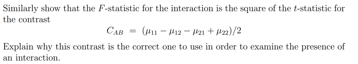 Similarly show that the F-statistic for the interaction is the square of the t-statistic for
the contrast
САВ
= (H11 – H12 – H21 + l22)/2
-
Explain why this contrast is the correct one to use in order to examine the presence of
an interaction.
