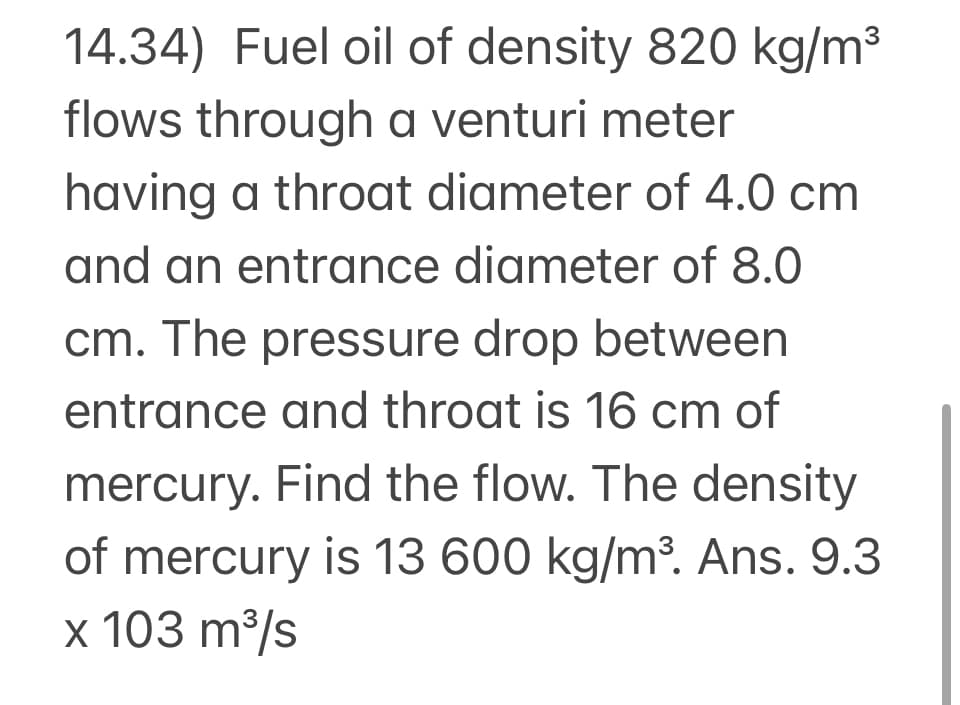 14.34) Fuel oil of density 820 kg/m3
flows through a venturi meter
having a throat diameter of 4.0 cm
and an entrance diameter of 8.0
cm. The pressure drop between
entrance and throat is 16 cm of
mercury. Find the flow. The density
of mercury is 13 600 kg/m³. Ans. 9.3
x 103 m³/s
