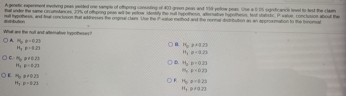 A genetic experiment involving peas yielded one sample of offspring consisting of 403 green peas and 159 yellow peas. Use a 0.05 significance level to test the claim
that under the same circumstances, 23% of offspring peas will be yellow. ldentify the nul hypothesis, alternative hypothesis, test statistic, P-value, conclusion about the
null hypothesis, and final conclusion that addresses the original claim. Use the P-value method and the normal distribution as an approximation to the binomial
distribution.
What are the null and alternative hypotheses?
ОА. Но р- 0.23
O B. H p 0.23
H1: p>0.23
H, p<0.23
O C. Ho: p 0.23
CEAO D. Ho p = 0.23
H1: p=0.23
H p<0.23
O E. Ho p 0.23
OF H, p=0 23
H1: p>0.23
H p 0.23
