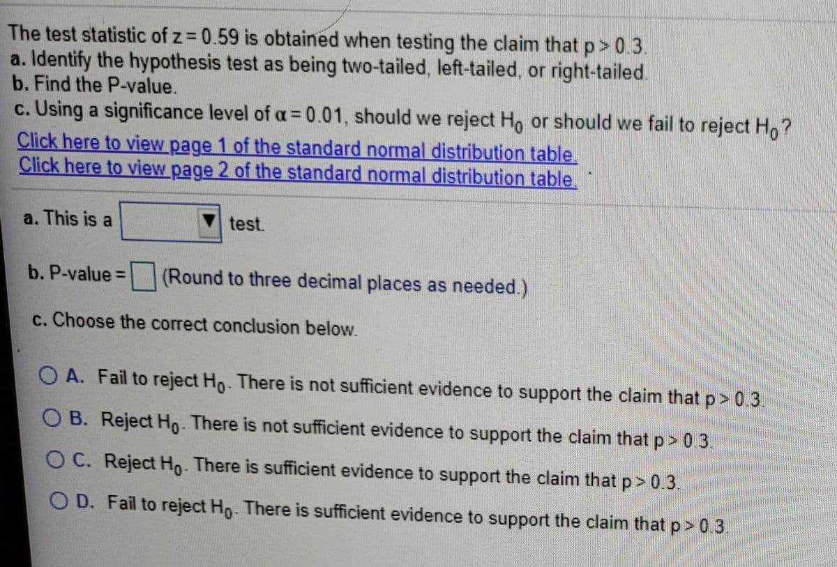 The test statistic of z = 0.59 is obtained when testing the claim that p> 0.3.
a. Identify the hypothesis test as being two-tailed, left-tailed, or right-tailed.
b. Find the P-value.
c. Using a significance level of a = 0.01, should we reject Ho or should we fail to reject H,?
Click here to view page 1 of the standard normal distribution table.
Click here to view page 2 of the standard normal distribution table.
a. This is a
test.
b. P-value =D
(Round to three decimal places as needed.)
c. Choose the correct conclusion below.
O A. Fail to reject Ho. There is not sufficient evidence to support the claim that p> 0.3.
O B. Reject Ho. There is not sufficient evidence to support the claim that p> 0.3.
O C. Reject Ho. There is sufficient evidence to support the claim that p> 0.3.
O D. Fail to reject Ho- There is sufficient evidence to support the claim that p> 0.3.
