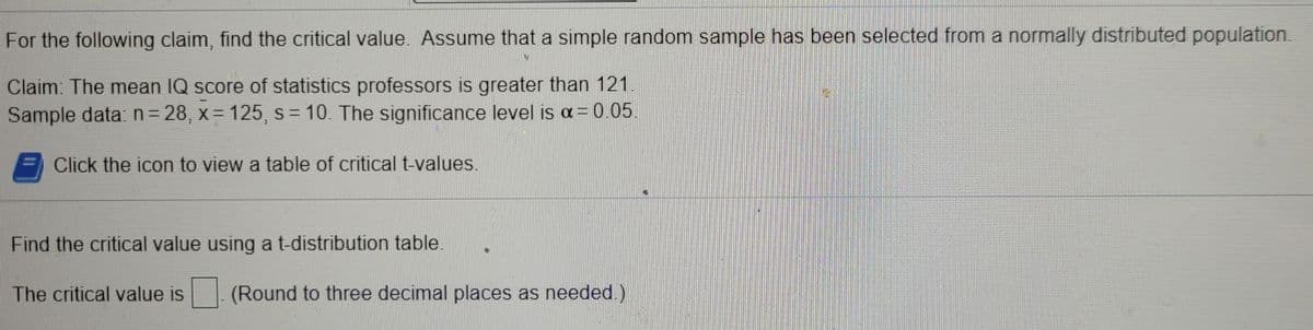 For the following claim, find the critical value. Assume that a simple random sample has been selected from a normally distributed population.
Claim: The mean IQ score of statistics professors is greater than 121
Sample data: n= 28, x = 125, s= 10. The significance level is a= 0.05.
Click the icon to view a table of critical t-values.
Find the critical value using at-distribution table.
The critical value is
(Round to three decimal places as needed.)
