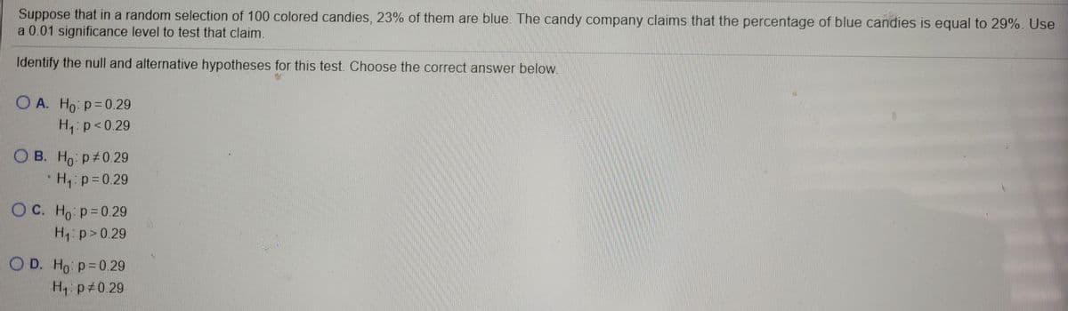 Suppose that in a random selection of 100 colored candies, 23% of them are blue. The candy company claims that the percentage of blue candies is equal to 29%. Use
a 0.01 significance level to test that claim.
Identify the null and alternative hypotheses for this test. Choose the correct answer below.
O A. Ho: p= 0.29
H p<0.29
O B. Ho p 0.29
"H, p=0.29
O C. Ho p=0.29
H p>0.29
O D. Ho p=0.29
H, p 0 29
