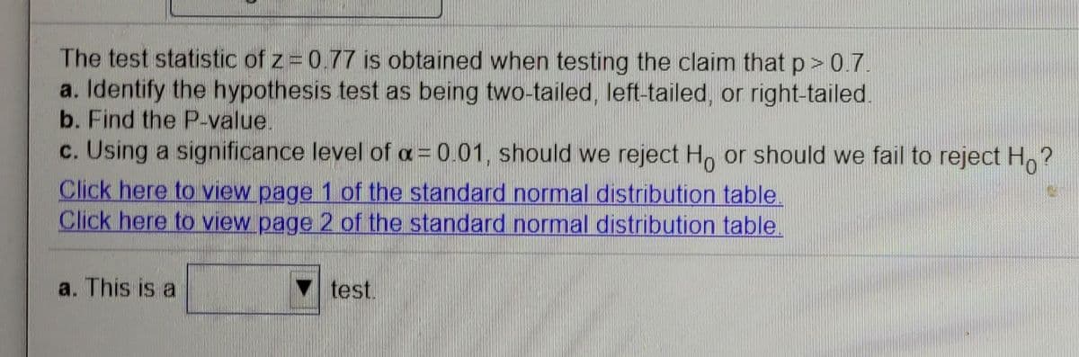 The test statistic of z 077 is obtained when testing the claim that p>07
a. Identify the hypothesis test as being two-tailed, left-tailed, or right-tailed.
b. Find the P-value.
c. Using a significance level of a= 0.01, should we reject H or should we fail to reject H,?
Click here to view page 1 ofithe standard normal distribution table.
Click here to view page 2 of the standard normal distribution table.
a. This is a
test.
