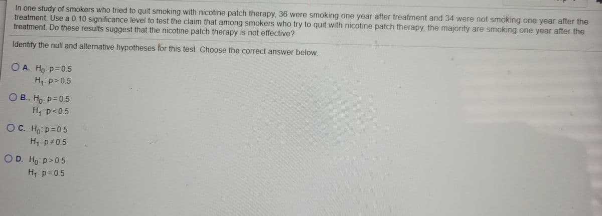 In one study of smokers who tried to quit smoking with nicotine patch therapy, 36 were smoking one year after treatment and 34 were not smoking one year after the
treatment. Use a 0.10 significance level to test the claim that among smokers who try to quit with nicotine patch therapy, the majority are smoking one year after the
treatment. Do these results suggest that the nicotine patch therapy is not effective?
Identify the null and alternative hypotheses for this test. Choose the correct answer below.
O A. Ho: p=0.5
H, p>0.5
O B. Ho p= 0.5
H, p<0.5
ОС. Но р30.5
H: p 0.5
OD. Ho p>0.5
Ho: p>0.5
H, p=0.5
