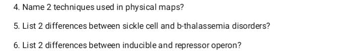 4. Name 2 techniques used in physical maps?
5. List 2 differences between sickle cell and b-thalassemia disorders?
6. List 2 differences between inducible and repressor operon?
