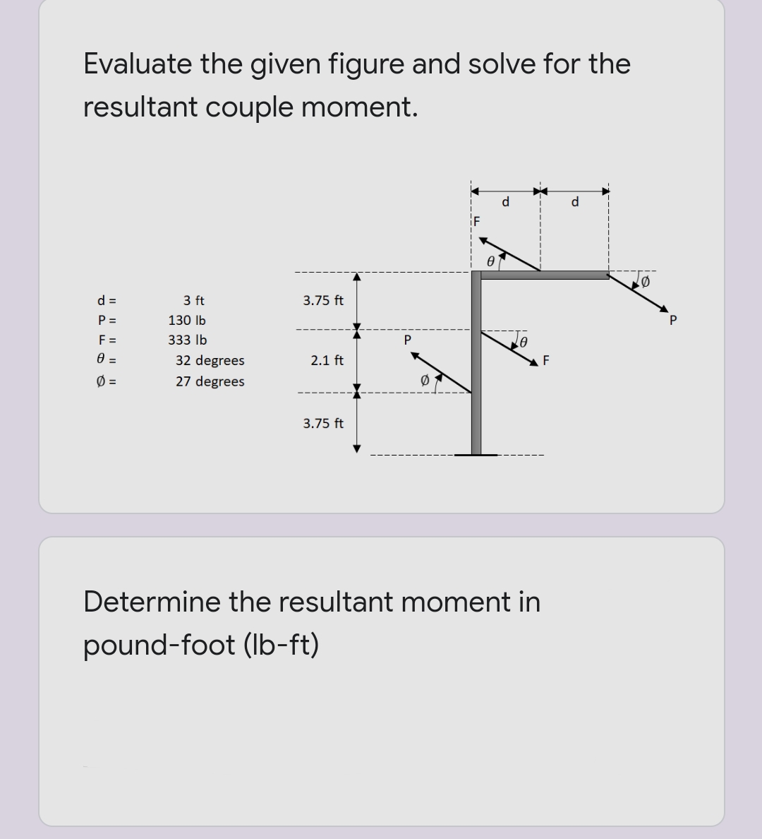 Evaluate the given figure and solve for the
resultant couple moment.
d
d
d =
3 ft
3.75 ft
P =
130 lb
F =
333 lb
P
32 degrees
2.1 ft
Ø =
27 degrees
3.75 ft
Determine the resultant moment in
pound-foot (Ib-ft)
