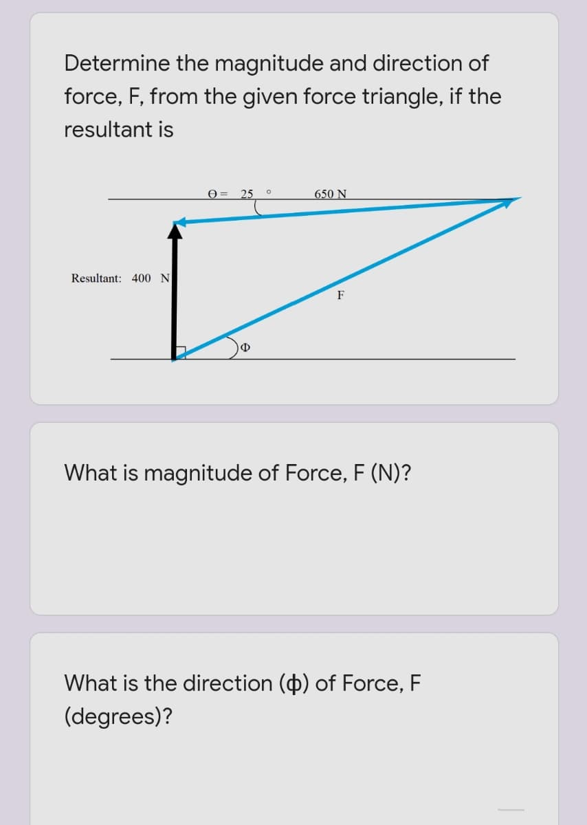 Determine the magnitude and direction of
force, F, from the given force triangle, if the
resultant is
Ө- 25
650 N
Resultant: 400 N
F
Ф
What is magnitude of Force, F (N)?
What is the direction (p) of Force, F
(degrees)?
