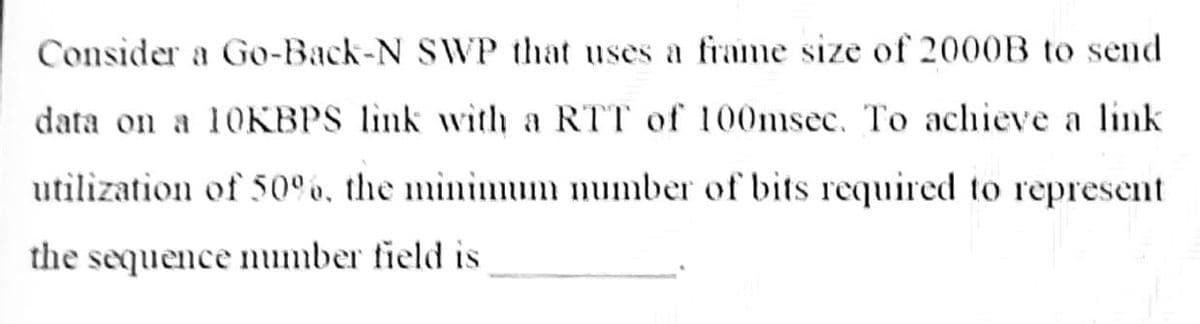 Consider a Go-Back-N SWVP that uses a frame size of 2000B to send
data on a 10KBPS link with a RTT of 100sec. To achieve a link
utilization of 50 6, the mininmum number of bits required to represent
the sequence number field is
