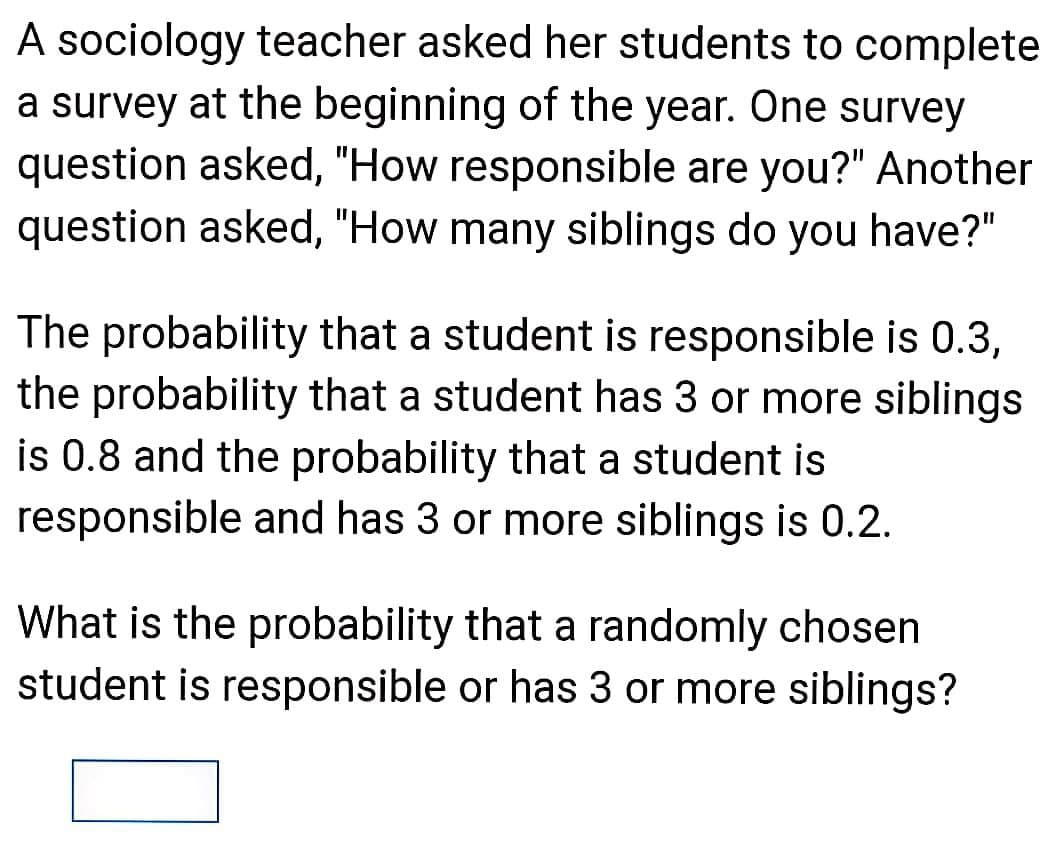 A sociology teacher asked her students to complete
a survey at the beginning of the year. One survey
question asked, "How responsible are you?" Another
question asked, "How many siblings do you have?"
The probability that a student is responsible is 0.3,
the probability that a student has 3 or more siblings
is 0.8 and the probability that a student is
responsible and has 3 or more siblings is 0.2.
What is the probability that a randomly chosen
student is responsible or has 3 or more siblings?
