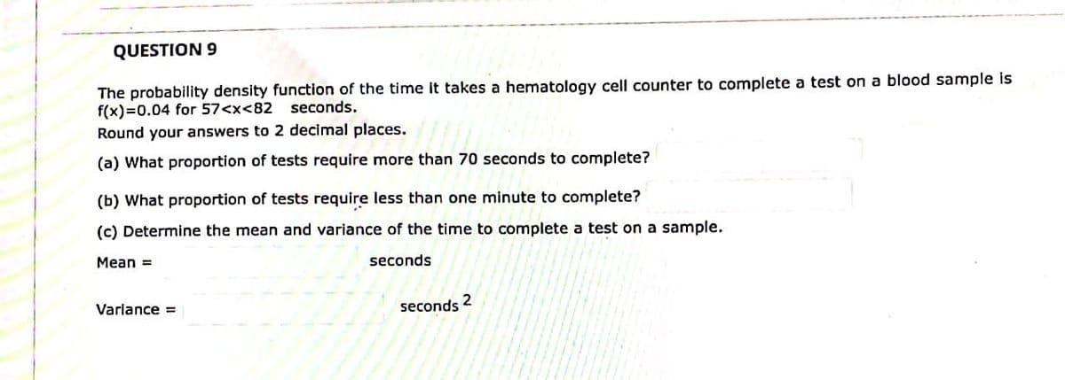 QUESTION 9
The probability density function of the time it takes a hematology cell counter to complete a test on a blood sample is
f(x)=0.04 for 57<x<82 seconds.
Round your answers to 2 decimal places.
(a) What proportion of tests require more than 70 seconds to complete?
(b) What proportion of tests require less than one minute to complete?
(c) Determine the mean and variance of the time to complete a test on a sample.
Mean =
seconds
seconds
2
Variance =
