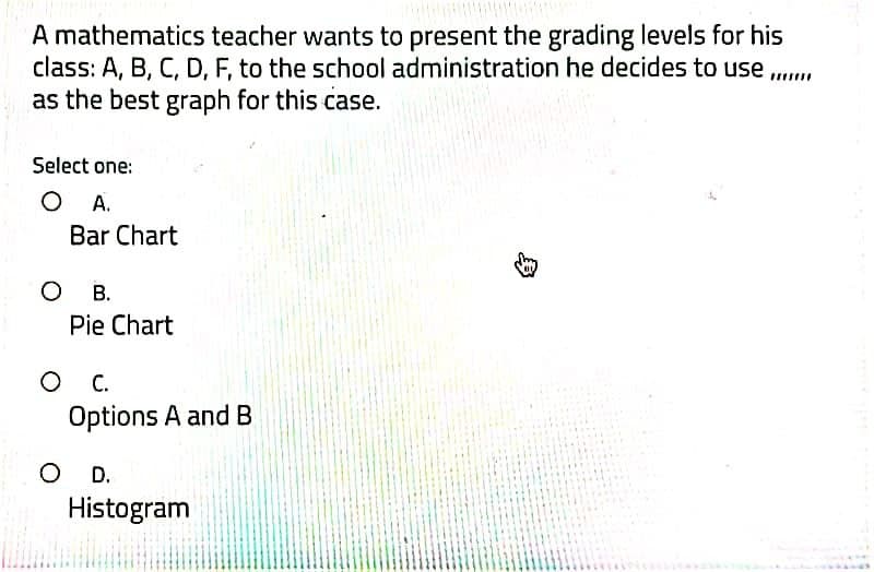 A mathematics teacher wants to present the grading levels for his
class: A, B, C, D, F, to the school administration he decides to use .
as the best graph for this case.
Select one:
O A.
Bar Chart
о в.
Pie Chart
С.
Options A and B
D.
Histogram
