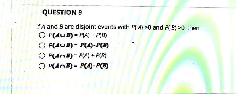 QUESTION 9
If A and B are disjoint events with P( A) >0 and P( B) >0, then
O P(AUB) = P(A) + P(B)
O P(AUB) = P(4)-P(B)
O P(dnB) = P(A) + P(B)
O P(AnB) = P(4)-P(B)
