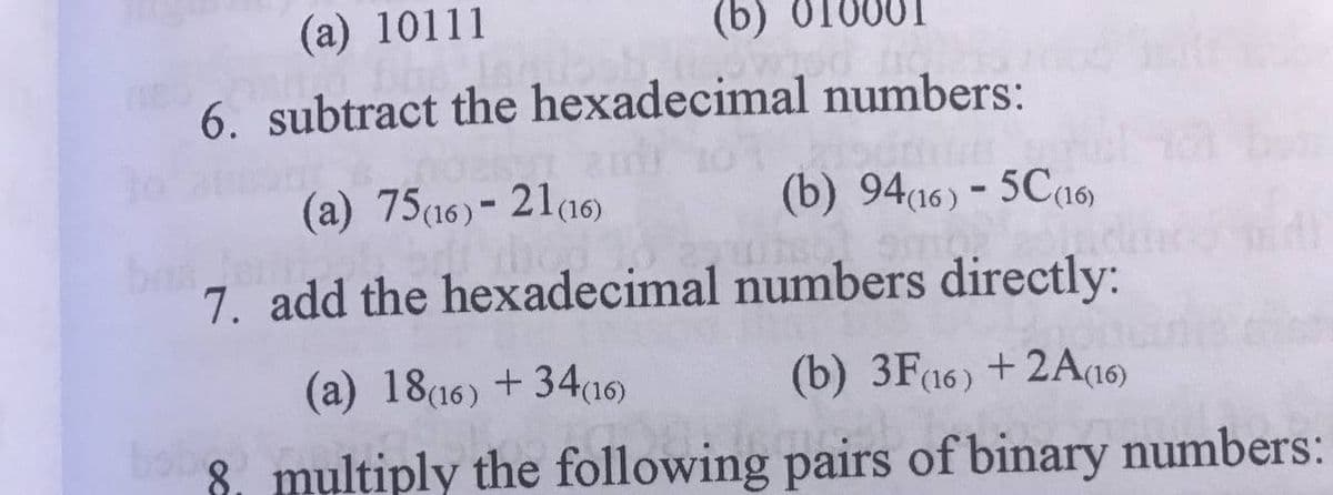 (a) 10111
(b)
6. subtract the hexadecimal numbers:
(a) 75(16)- 21a6)
(b) 94(16) - 5C16)
7. add the hexadecimal numbers directly:
(a) 18(16) +34a16)
(b) 3F16) +2A(16)
bo
8. multiply the following pairs of binary numbers:
