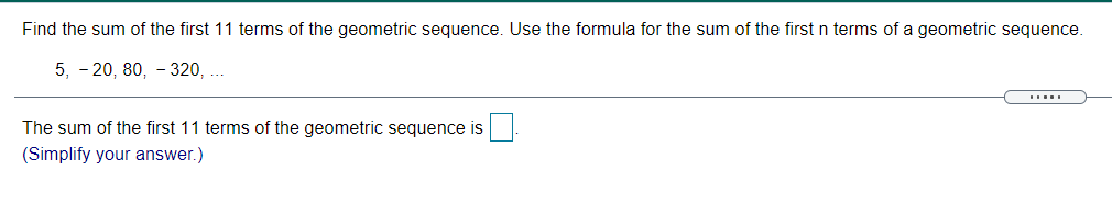 Find the sum of the first 11 terms of the geometric sequence. Use the formula for the sum of the first n terms of a geometric sequence.
5, - 20, 80, - 320, ..
The sum of the first 11 terms of the geometric sequence is
(Simplify your answer.)
