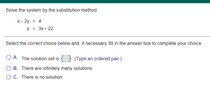 Solve the system by the substitution method.
x- 2y = 4
y = 3x - 22
Select the correct choice below and, if necessary, fill in the answer box to complete your choice.
O A. The solution set is
(Type an ordered pair.)
O B. There are infinitely many solutions.
OC. There is no solution.
