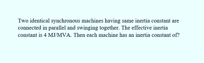 Two identical synchronous machines having same inertia constant are
connected in parallel and swinging together. The effective inertia
constant is 4 MJ/MVA. Then each machine has an inertia constant of?