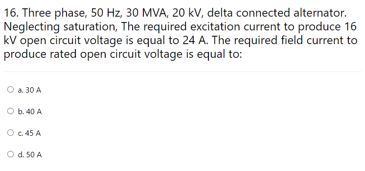 16. Three phase, 50 Hz, 30 MVA, 20 kV, delta connected alternator.
Neglecting saturation, The required excitation current to produce 16
kV open circuit voltage is equal to 24 A. The required field current to
produce rated open circuit voltage is equal to:
O a. 30 A
O b. 40 A
O c. 45 A
O d. 50 A