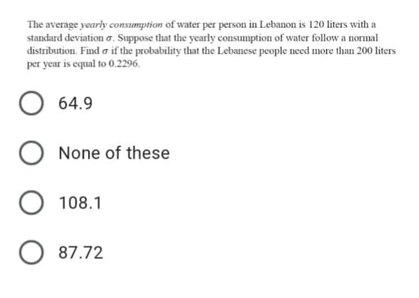 The average yearly consumption of water per person in Lebanon is 120 liters with a
standard deviation o. Suppose that the yearly consumption of water follow a normal
distribution. Find o if the probability that the Lebanese people need more than 200 liters
per year is equal to 0.2296.
64.9
O None of these
O 108.1
O 87.72
