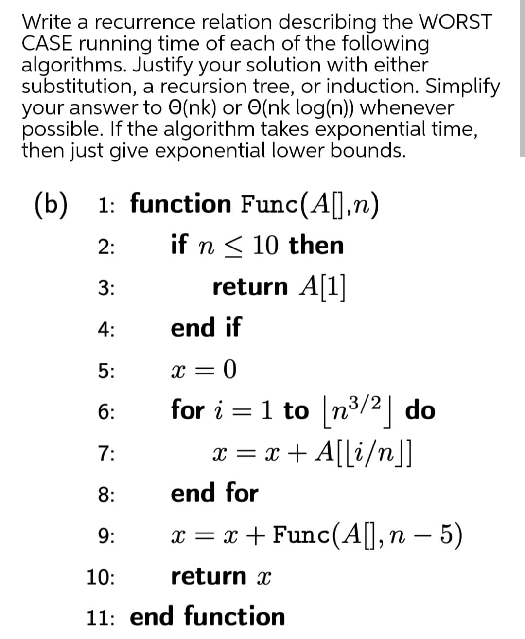 Write a recurrence relation describing the WORST
CASE running time of each of the following
algorithms. Justify your solution with either
substitution, a recursion tree, or induction. Simplify
your answer to O(nk) or O(nk log(n)) whenever
possible. If the algorithm takes exponential time,
then just give exponential lower bounds.
(b) 1: function Func(A[],n)
2:
if n < 10 then
return A|1|
4:
end if
5:
X =
6:
for i = 1 to n3/2 do
7:
x = x + A[[i/n]]
8:
end for
9:
x = x + Func(A[],n – 5)
10:
return x
11: end function
3:
