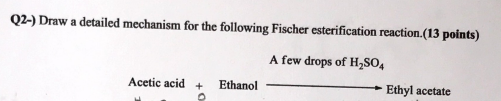 Q2-) Draw a detailed mechanism for the following Fischer esterification reaction.(13 points)
A few drops of HSO4
Acetic acid
Ethanol
Ethyl acetate
