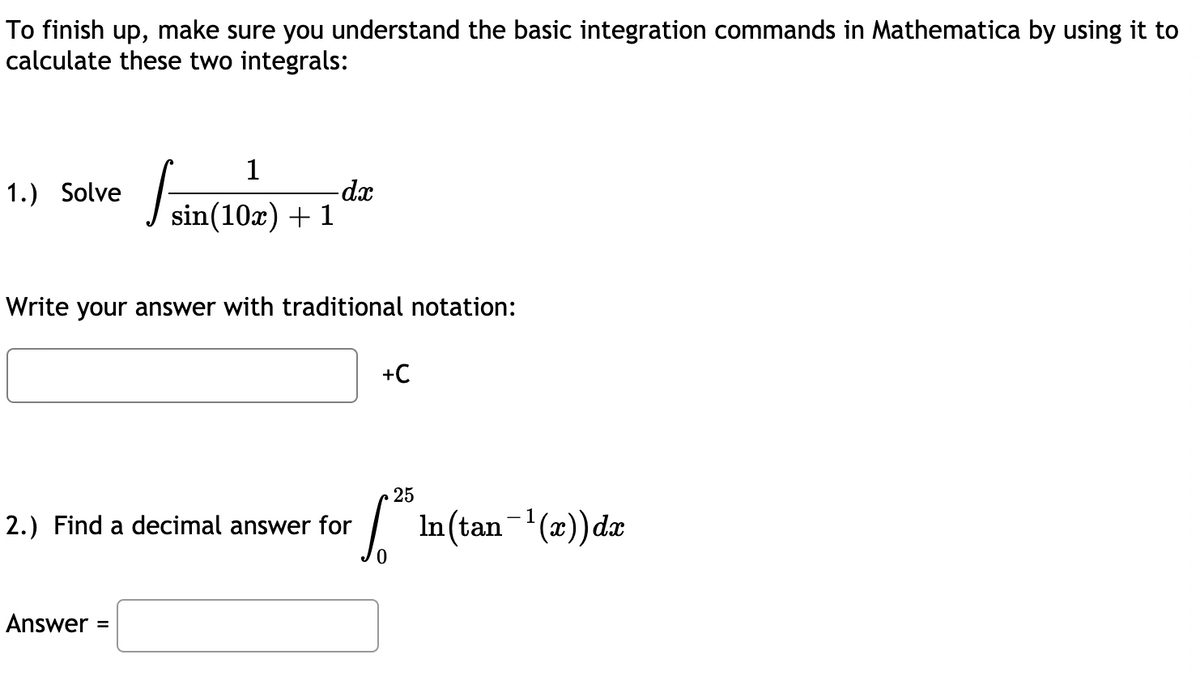 To finish up, make sure you understand the basic integration commands in Mathematica by using it to
calculate these two integrals:
1
1.) Solve
-dx
J sin(10x) + 1
Write your answer with traditional notation:
+C
25
2.) Find a decimal answer for
In(tan-(x))dæ
Answer =
