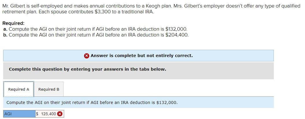 Mr. Gilbert is self-employed and makes annual contributions to a Keogh plan. Mrs. Gilbert's employer doesn't offer any type of qualified
retirement plan. Each spouse contributes $3,300 to a traditional IRA.
Required:
a. Compute the AGI on their joint return if AGI before an IRA deduction is $132,000.
b. Compute the AGI on their joint return if AGI before an IRA deduction is $204,400.
Complete this question by entering your answers in the tabs below.
Required A Required B
Answer is complete but not entirely correct.
Compute the AGI on their joint return if AGI before an IRA deduction is $132,000.
AGI
$125,400 x