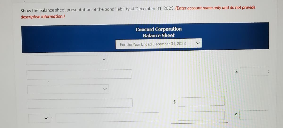 Show the balance sheet presentation of the bond liability at December 31, 2023. (Enter account name only and do not provide
descriptive information.)
Concord Corporation
Balance Sheet
For the Year Ended December 31, 2023
2$
2$
$

