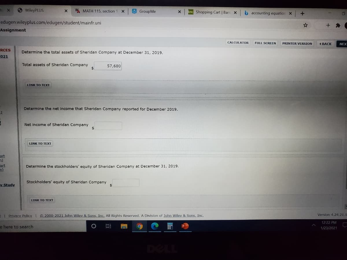 O WileyPLUS
W. MATH 115, section
O GroupMe
onc Shopping Cart | Barn x
b accounting equation X
edugen.wileyplus.com/edugen/student/mainfr.uni
+ *
Assignment
CALCULATOR
FULL SCREEN
PRINTER VERSION
1 BACK
NEX
RCES
Determine the total assets of Sheridan Company at December 31, 2019.
021
Total assets of Sheridan Company
57,680
LINK TO TEXT
Determine the net income that Sheridan Company reported for December 2019.
Net income of Sheridan Company
24
LINK TO TEXT
art
art
Determine the stockholders' equity of Sheridan Company at December 31, 2019.
y Study
Stockholders' equity of Sheridan Company
%24
LINK TO TEXT
I Privacy Policy | @ 2000-2021 John Wiley & Sons, Inc. All Rights Reserved. A Division of John Wiley & Sons, Inc.
Version 4.24.21.1
12:22 PM
e here to search
1/23/2021
DELL
