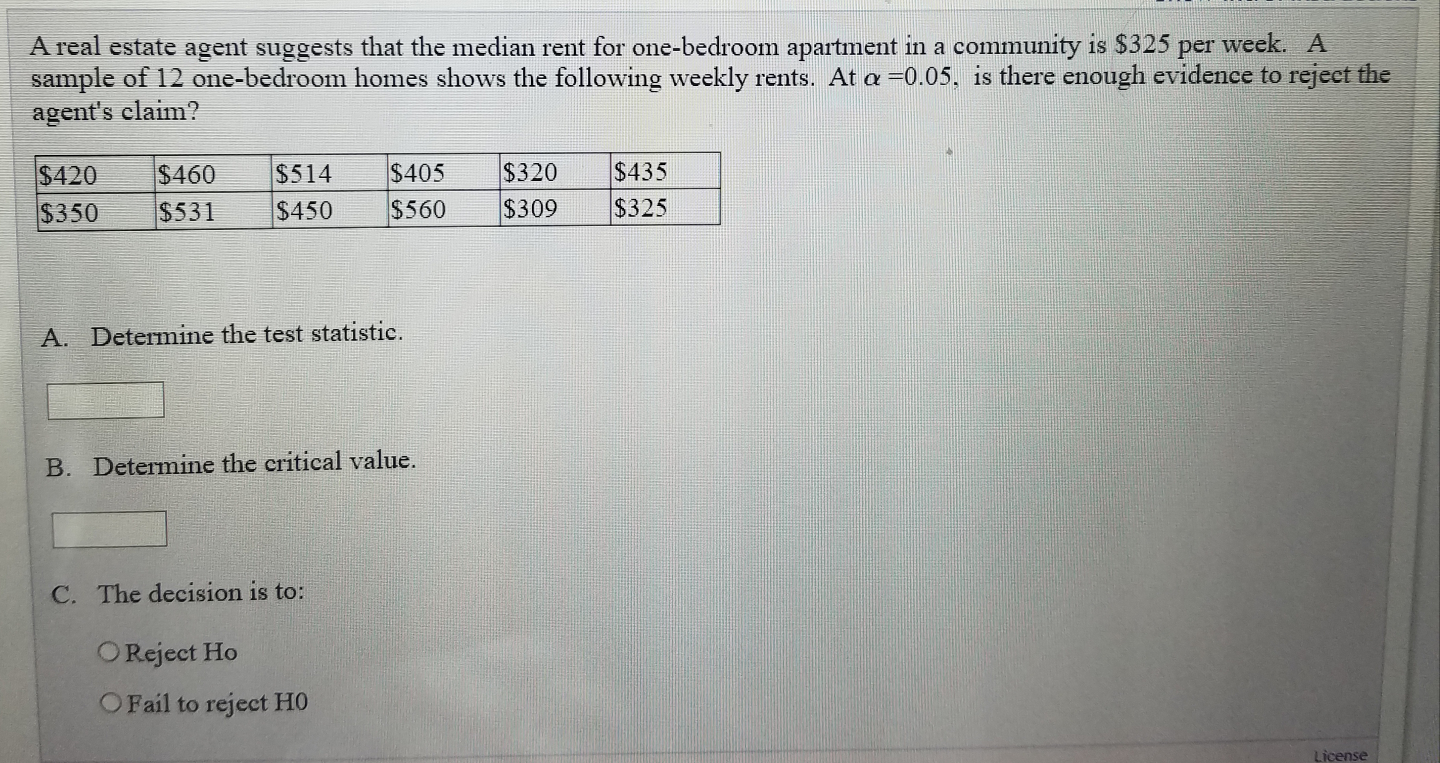 A real estate agent suggests that the median rent for one-bedroom apartment in a community is $325 per week. A
sample of 12 one-bedroom homes shows the following weekly rents. At a =0.05, is there enough evidence to reject the
agent's claim?
$405
$560
$320
$309
$435
$325
$420
$460
$514
$350
$531
$450
A. Determine the test statistic.
B. Determine the critical value.
C. The decision is to:
OReject Ho
OFail to reject HO
License
