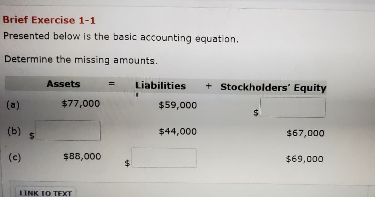 Brief Exercise 1-1
Presented below is the basic accounting equation.
Determine the missing amounts.
Assets
Liabilities
+ Stockholders' Equity
%3D
(a)
$77,000
$59,000
(b)
$44,000
$67,000
(c)
$88,000
$69,000
LINK TO TEXT
%24
