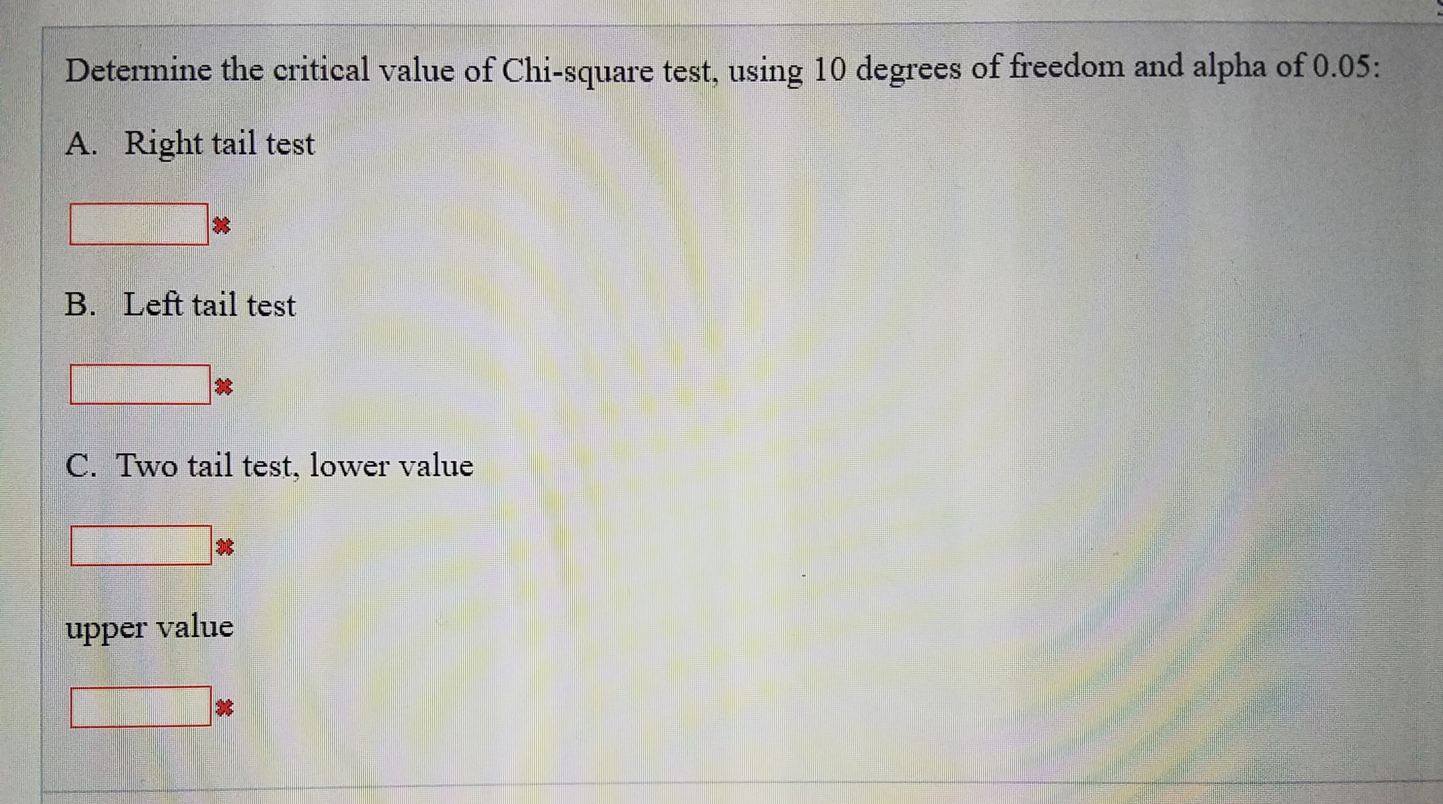 Determine the critical value of Chi-square test, using 10 degrees of freedom and alpha of 0.05:
A. Right tail test
B. Left tail test
C. Two tail test, lower value
upper value
