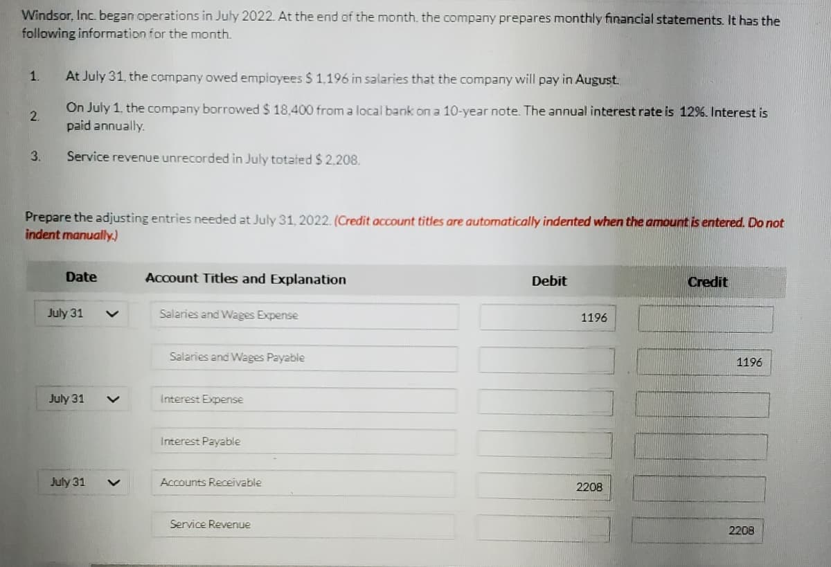 Windsor, Inc. began operations in July 2022. At the end of the month, the company prepares monthly financial statements. It has the
following information for the month.
1.
At July 31, the company owed employees $ 1.196 in salaries that the company will pay in August.
On July 1. the company borrowed $ 18,400 from a local bank on a 10-year note. The annual interest rate is 12%. Interest is
paid annually.
2.
3.
Service revenue unrecorded in July totated $2.208.
Prepare the adjusting entries needed at July 31, 2022. (Credit account titles are automatically indented when the amount is entered. Do not
indent manually.)
Date
Account Titles and Explanation
Debit
Credit
July 31
Salaries and Wages Expense
1196
Salaries and Wages Payable
1196
July 31
Interest Expense
Interest Payable
July 31
Accounts Receivable
2208
Service Revenue
2208
>
