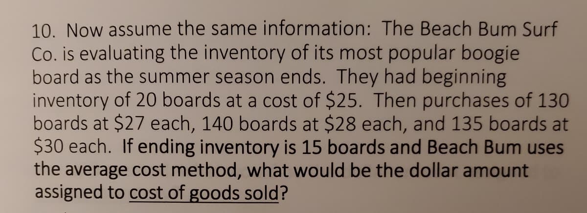 10. Now assume the same information: The Beach Bum Surf
Co. is evaluating the inventory of its most popular boogie
board as the summer season ends. They had beginning
inventory of 20 boards at a cost of $25. Then purchases of 130
boards at $27 each, 140 boards at $28 each, and 135 boards at
$30 each. If ending inventory is 15 boards and Beach Bum uses
the average cost method, what would be the dollar amount
assigned to cost of goods sold?
