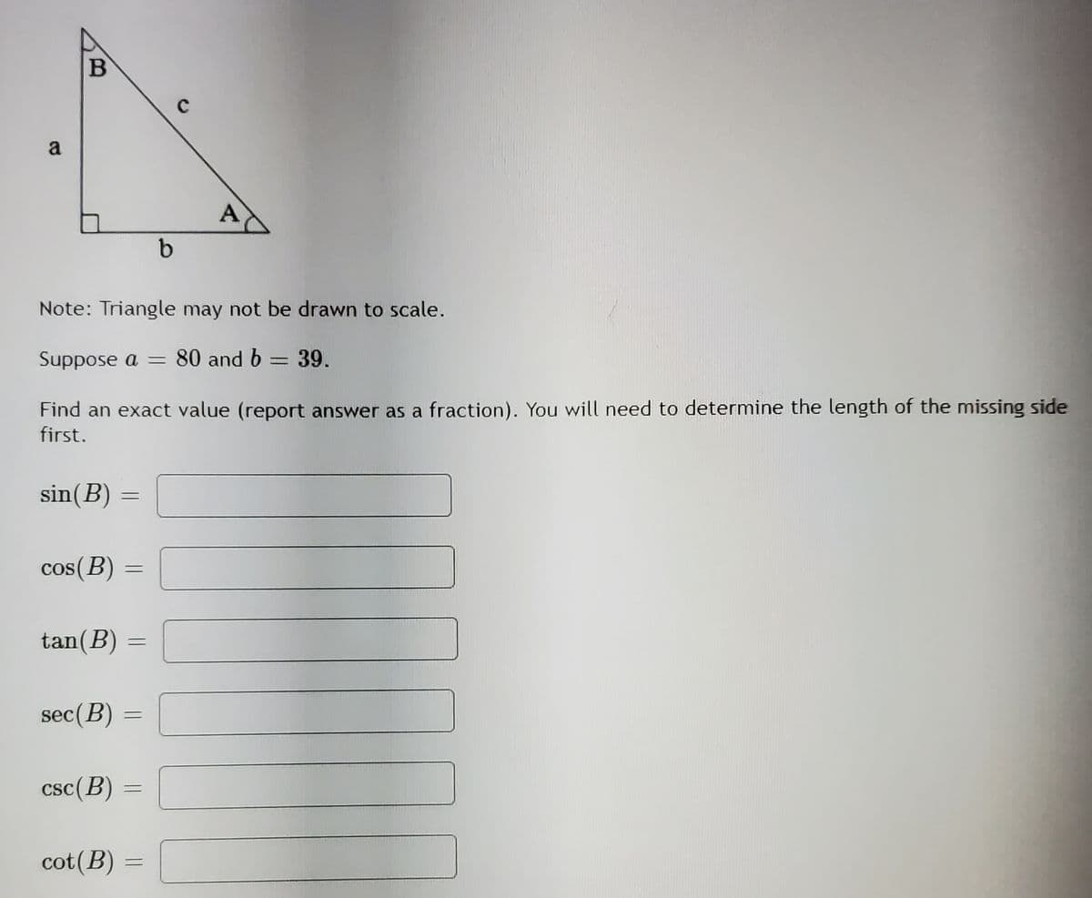 a
A
Note: Triangle may not be drawn to scale.
Suppose a =
80 and b = 39.
Find an exact value (report answer as a fraction). You will need to determine the length of the missing side
first.
sin(B) =
cos(B)
%3D
tan(B)
sec(B) =
csc(B) =
%3D
cot(B)
