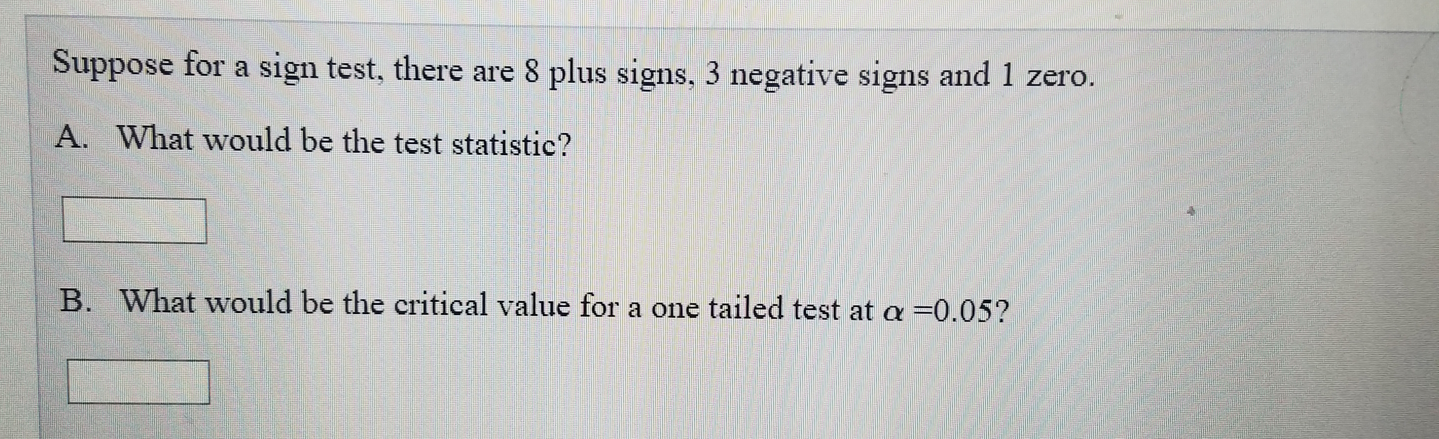 Suppose for a sign test, there are 8 plus signs, 3 negative signs and 1 zero.
A. What would be the test statistic?
B. What would be the critical value for a one tailed test at a =0.05?
