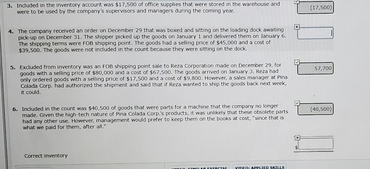 3. Included in the inventory account was $17,500 of office supplies that were stored in the warehouse and
were to be used by the company's supervisors and managers during the coming year.
(17,500)
4. The company received an order on December 29 that was boxed and sitting on the loading dock awaiting
pick-up on December 31. The shipper picked up the goods on January 1 and delivered them on January 6.
The shipping terms were FOB shipping point. The goods had a selling price of $45,000 and a cost of
$39,500. The goods were not included in the count because they were sitting on the dock.
5. Excluded from inventory was an FOB shipping point sale to Reza Corporation made on December 29, for
goods with a selling price of $80,000 and a cost of $67,500. The goods arrived on January 3. Reza had
only ordered goods with a selling price of $17,500 and a cost of $9,800. However, a sales manager at Pina
Colada Corp. had authorized the shipment and said that if Reza wanted to ship the goods back next week,
it could.
57,700
6. Included in the count was $40,500 of goods that were parts for a machine that the company no longer
made. Given the high-tech nature of Pina Colada Corp.'s products, it was unlikely that these obsolete parts
had any other use. However, management would prefer to keep them on the books at cost, "since that is
what we paid for them, after all."
(40,500)
Correct inventory
MLAR EYERCISE
YIDEO: APPLIED SKILLS
