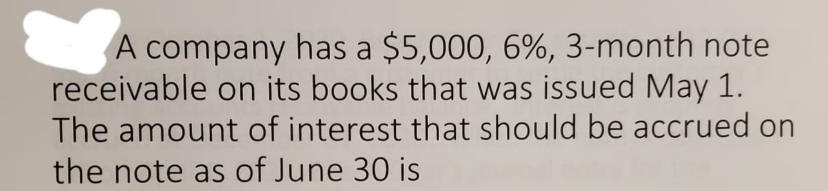 A company has a $5,000, 6%, 3-month note
receivable on its books that was issued May 1.
The amount of interest that should be accrued on
the note as of June 30 is
