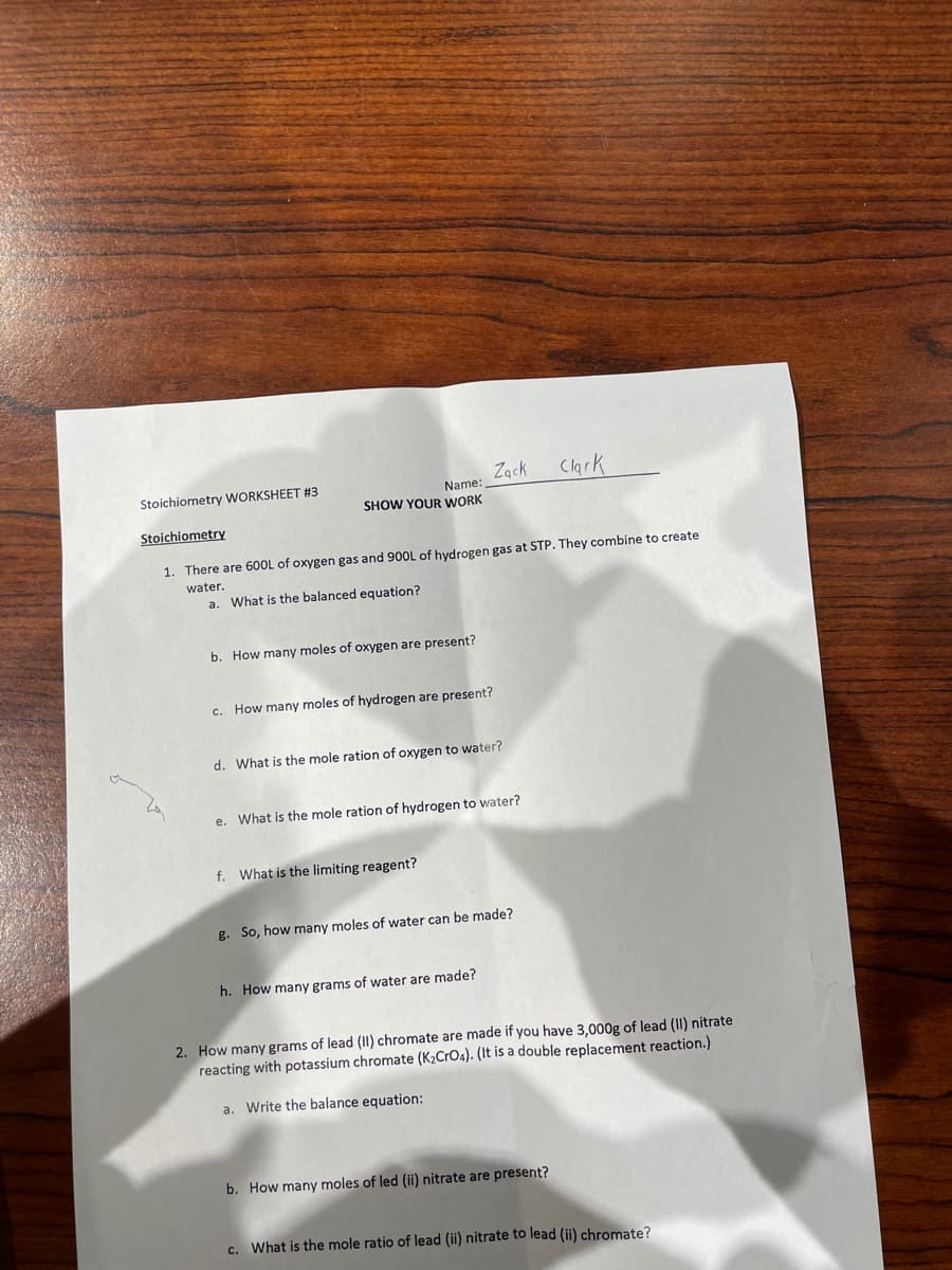 Zack
Clark
Name:
SHOW YOUR WORK
Stoichiometry WORKSHEET #3
Stoichiometry
1. There are 600L of oxygen gas and 900L of hydrogen gas at STP. They combine to create
water.
a. What is the balanced equation?
b. How many moles of oxygen are present?
c. How many moles of hydrogen are present?
d. What is the mole ration of oxygen to water?
e. What is the mole ration of hydrogen to water?
f. What is the limiting reagent?
g. So, how many moles of water can be made?
h. How many grams of water are made?
2. How many grams of lead (II) chromate are made if you have 3,000g of lead (II) nitrate
reacting with potassium chromate (K2CrO4). (It is a double replacement reaction.)
a. Write the balance equation:
b. How many moles of led (ii) nitrate are present?
What is the mole ratio of lead (ii) nitrate to lead (ii) chromate?
C.
